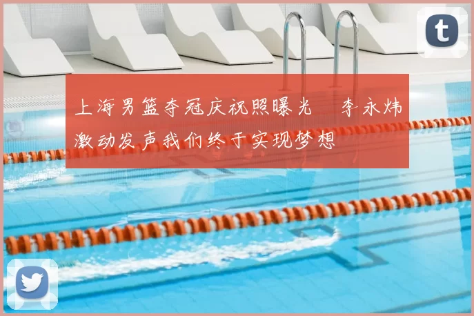 上海男篮夺冠庆祝照曝光偰李永炜激动发声我们终于实现梦想