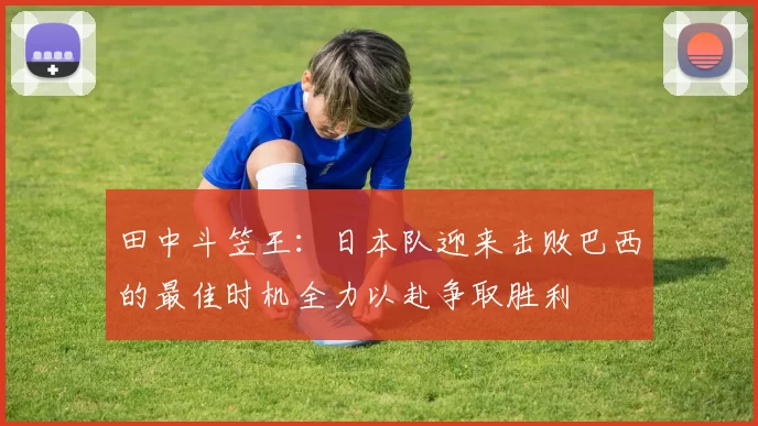 田中斗笠王：日本队迎来击败巴西的最佳时机全力以赴争取胜利