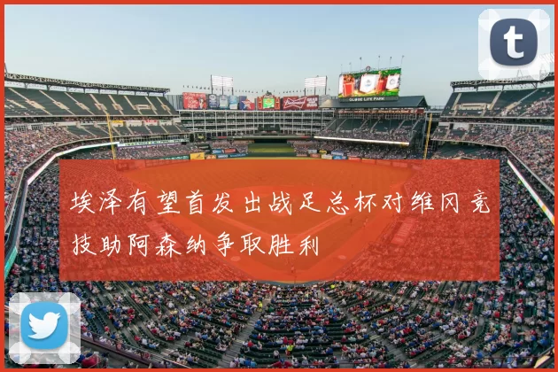 埃泽有望首发出战足总杯对维冈竞技助阿森纳争取胜利