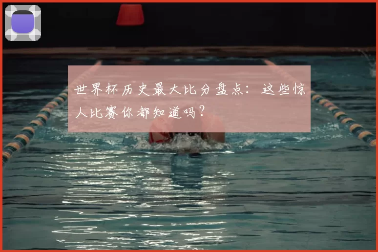 世界杯历史最大比分盘点：这些惊人比赛你都知道吗？