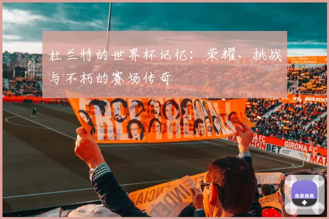 杜兰特的世界杯记忆：荣耀、挑战与不朽的赛场传奇