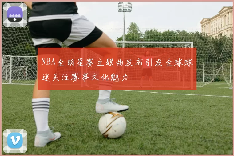 NBA全明星赛主题曲发布引发全球球迷关注赛事文化魅力