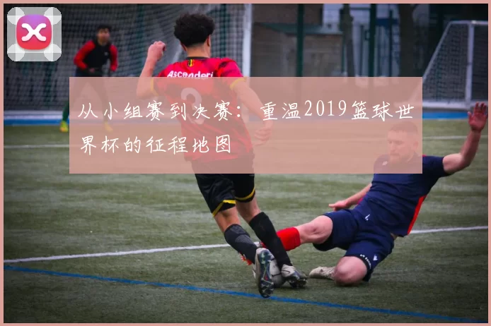 从小组赛到决赛:重温2019篮球世界杯的征程地图