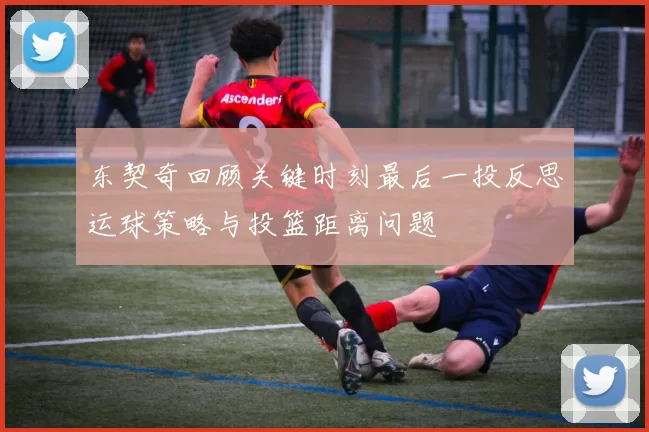 东契奇回顾关键时刻最后一投反思运球策略与投篮距离问题