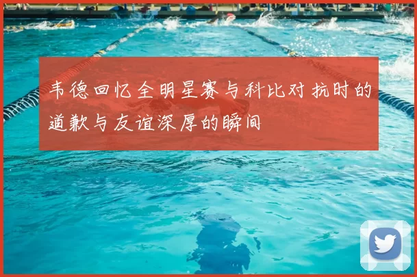 韦德回忆全明星赛与科比对抗时的道歉与友谊深厚的瞬间