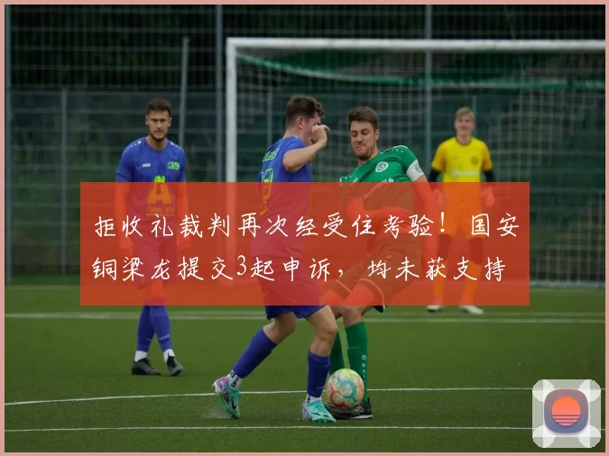 拒收礼裁判再次经受住考验!国安铜梁龙提交3起申诉,均未获支持