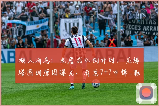 湖人消息：老詹离队倒计时，无缘塔图姆原因曝光，有意7+7中锋_勒布朗詹姆斯_米西_1