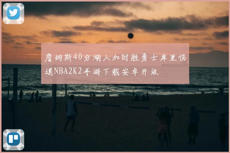 詹姆斯40分湖人加时胜勇士库里伤退NBA2K2手游下载安卓开放