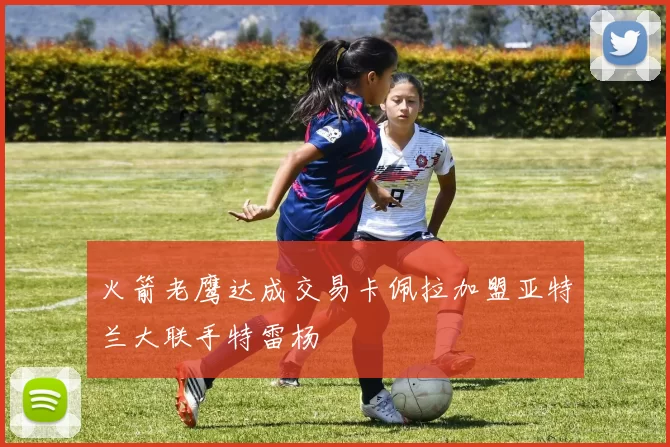 火箭老鹰达成交易卡佩拉加盟亚特兰大联手特雷杨