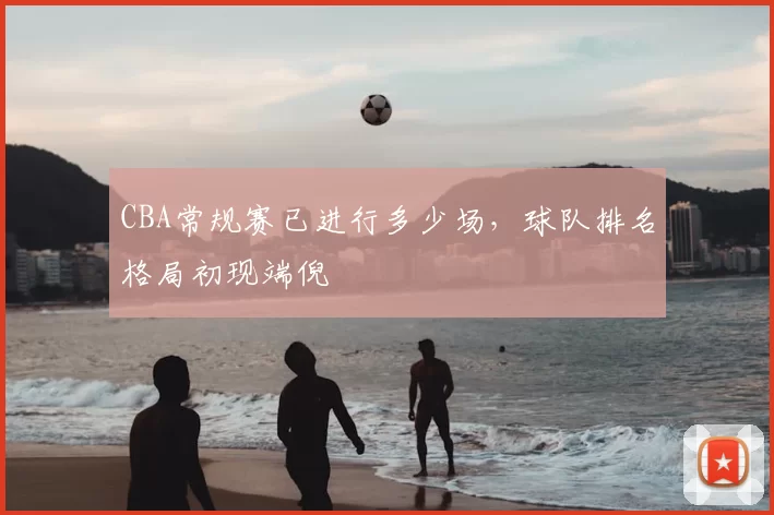 CBA常规赛已进行多少场，球队排名格局初现端倪