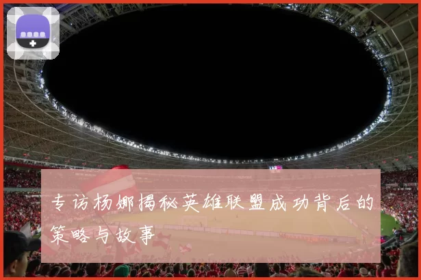 专访杨娜揭秘英雄联盟成功背后的策略与故事