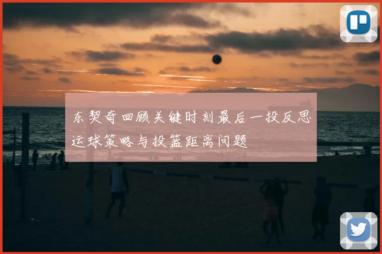 东契奇回顾关键时刻最后一投反思运球策略与投篮距离问题