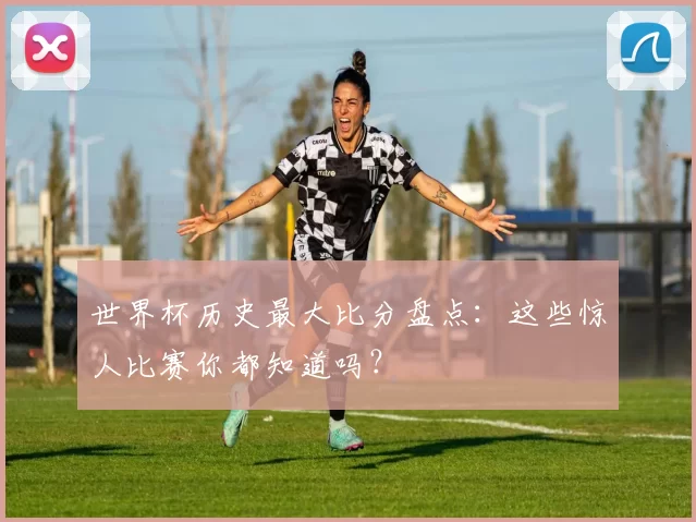世界杯历史最大比分盘点：这些惊人比赛你都知道吗？