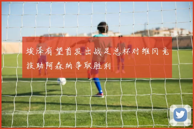 埃泽有望首发出战足总杯对维冈竞技助阿森纳争取胜利