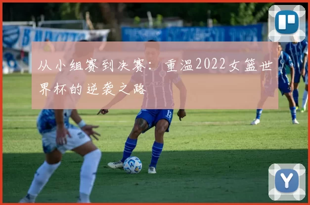 从小组赛到决赛：重温2022女篮世界杯的逆袭之路