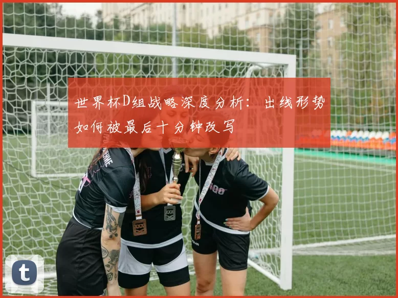 世界杯D组战略深度分析：出线形势如何被最后十分钟改写