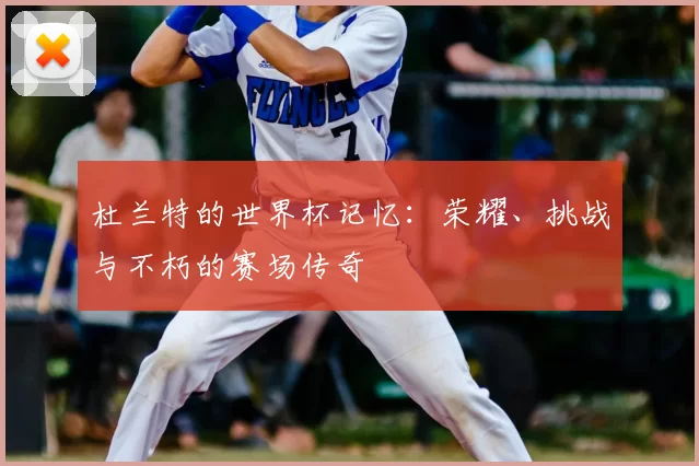 杜兰特的世界杯记忆：荣耀、挑战与不朽的赛场传奇