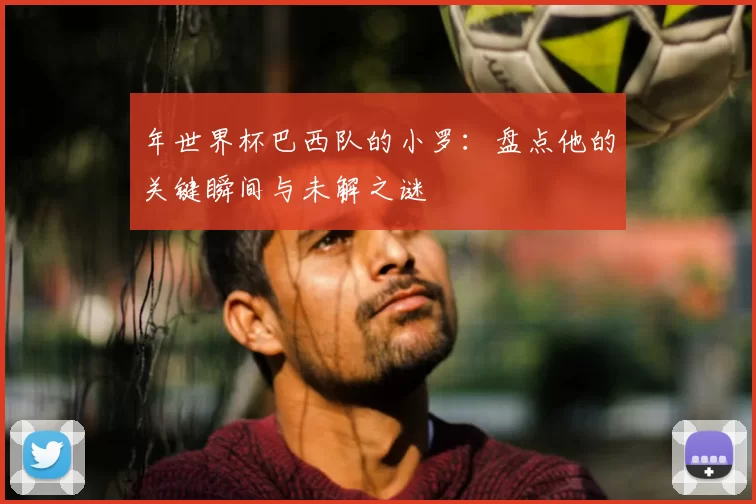 年世界杯巴西队的小罗：盘点他的关键瞬间与未解之谜