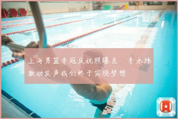 上海男篮夺冠庆祝照曝光偰李永炜激动发声我们终于实现梦想