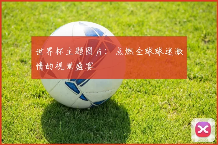 世界杯主题图片：点燃全球球迷激情的视觉盛宴
