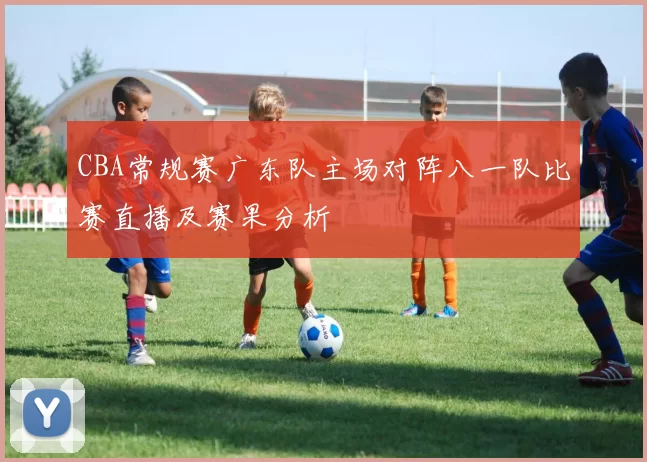 CBA常规赛广东队主场对阵八一队比赛直播及赛果分析