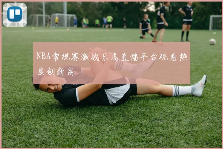 NBA常规赛激战乐虎直播平台观看热度创新高