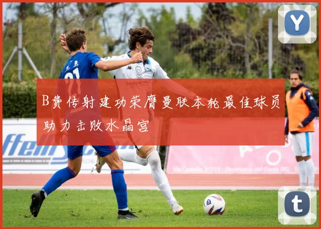 B费传射建功荣膺曼联本轮最佳球员助力击败水晶宫