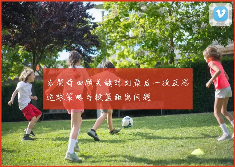 东契奇回顾关键时刻最后一投反思运球策略与投篮距离问题