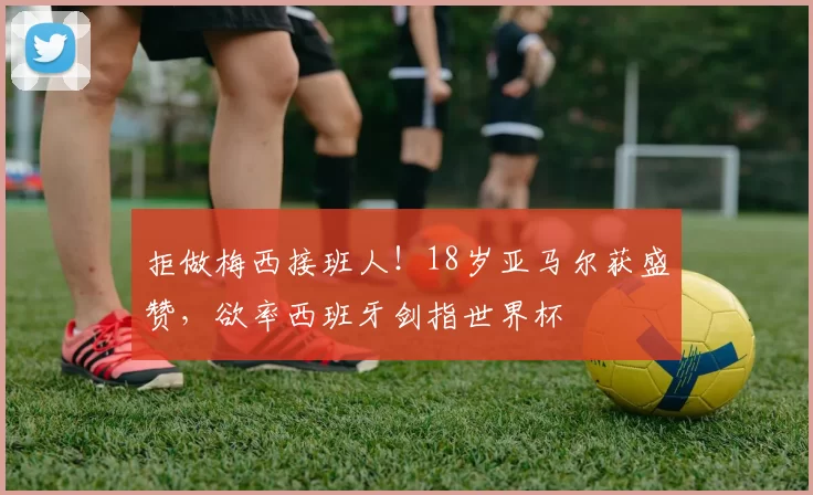 拒做梅西接班人！18岁亚马尔获盛赞，欲率西班牙剑指世界杯
