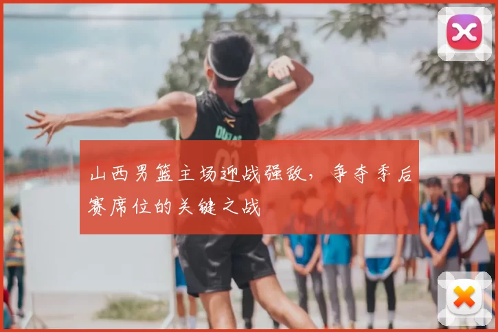 山西男篮主场迎战强敌,争夺季后赛席位的关键之战