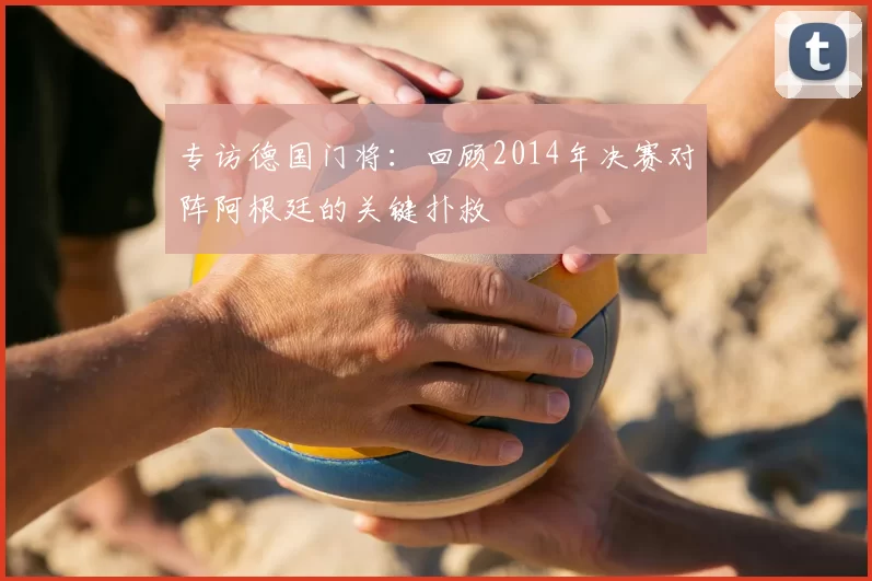 专访德国门将：回顾2014年决赛对阵阿根廷的关键扑救