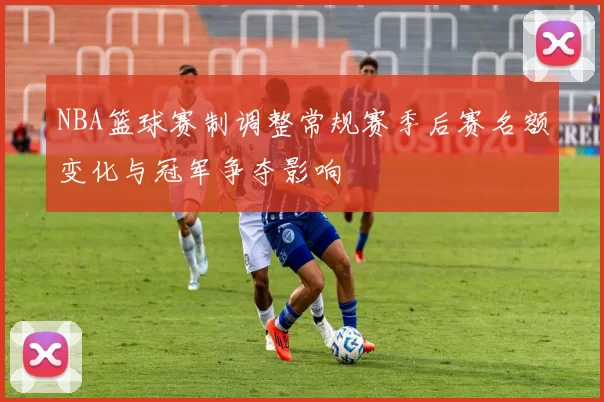 NBA篮球赛制调整常规赛季后赛名额变化与冠军争夺影响