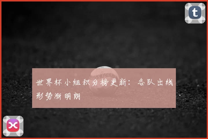 世界杯小组积分榜更新：各队出线形势渐明朗