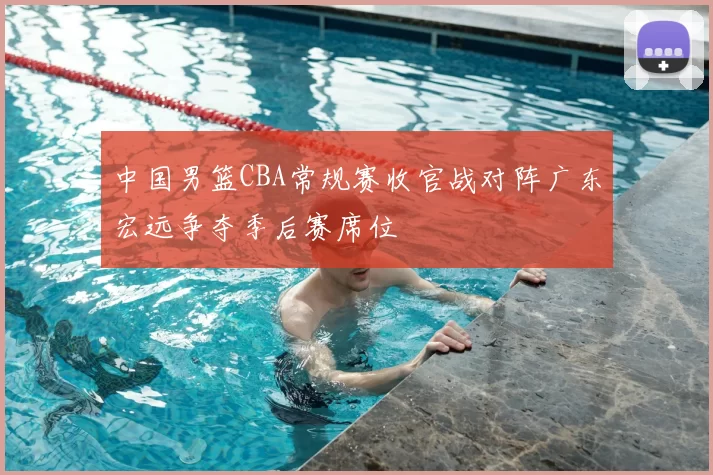 中国男篮CBA常规赛收官战对阵广东宏远争夺季后赛席位