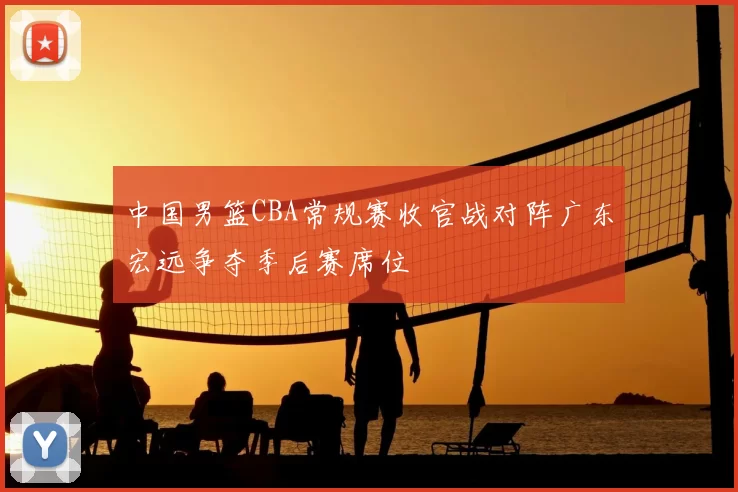中国男篮CBA常规赛收官战对阵广东宏远争夺季后赛席位