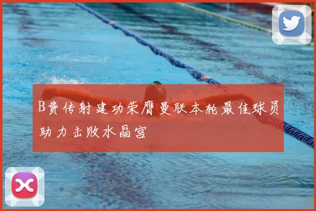 B费传射建功荣膺曼联本轮最佳球员助力击败水晶宫