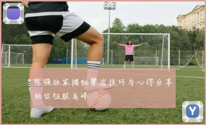 陈强独家揭秘攀岩技巧与心得分享助你征服高峰