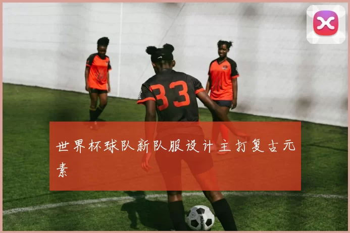 世界杯球队新队服设计主打复古元素