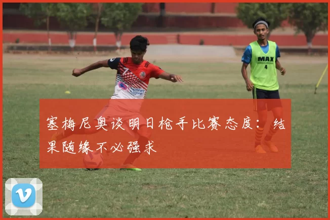 塞梅尼奥谈明日枪手比赛态度：结果随缘不必强求