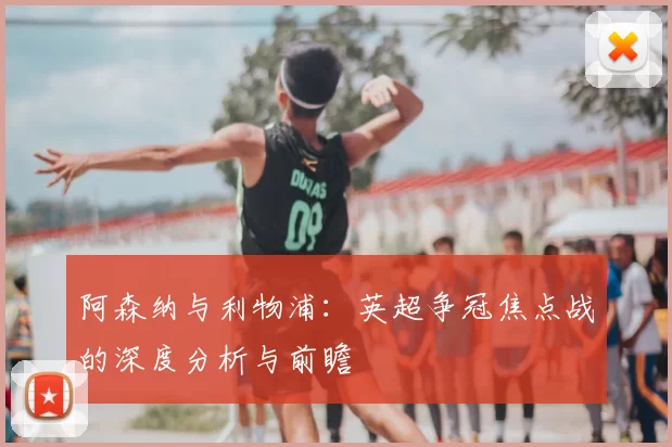 阿森纳与利物浦：英超争冠焦点战的深度分析与前瞻