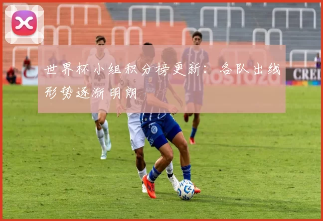 世界杯小组积分榜更新：各队出线形势逐渐明朗