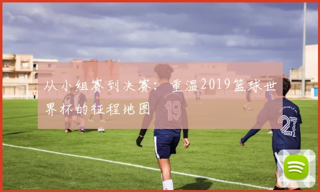 从小组赛到决赛:重温2019篮球世界杯的征程地图