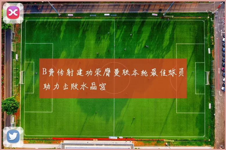 B费传射建功荣膺曼联本轮最佳球员助力击败水晶宫