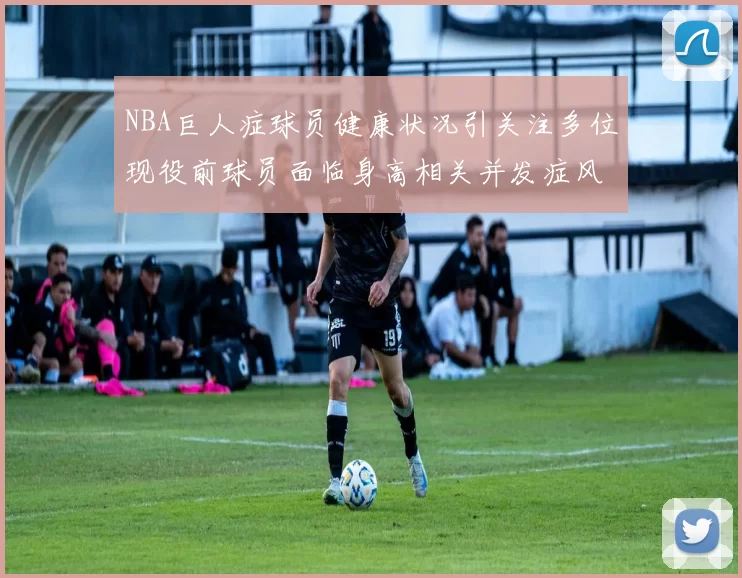 NBA巨人症球员健康状况引关注多位现役前球员面临身高相关并发症风险