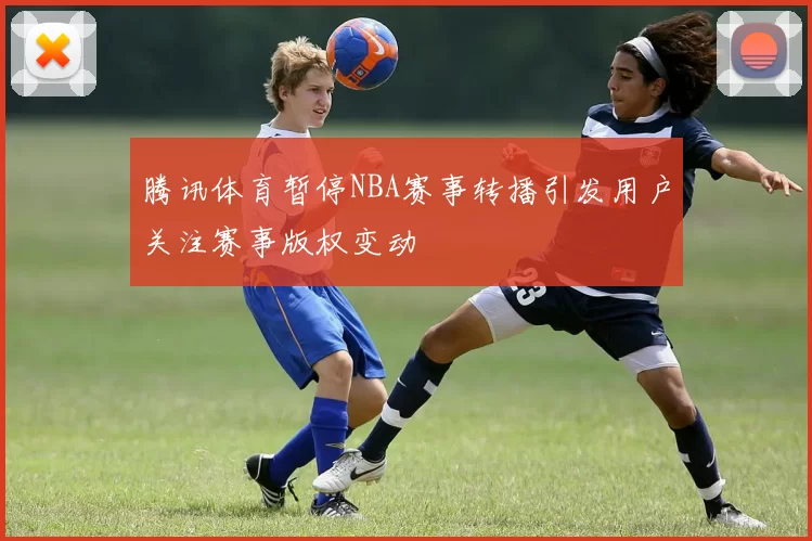 腾讯体育暂停NBA赛事转播引发用户关注赛事版权变动