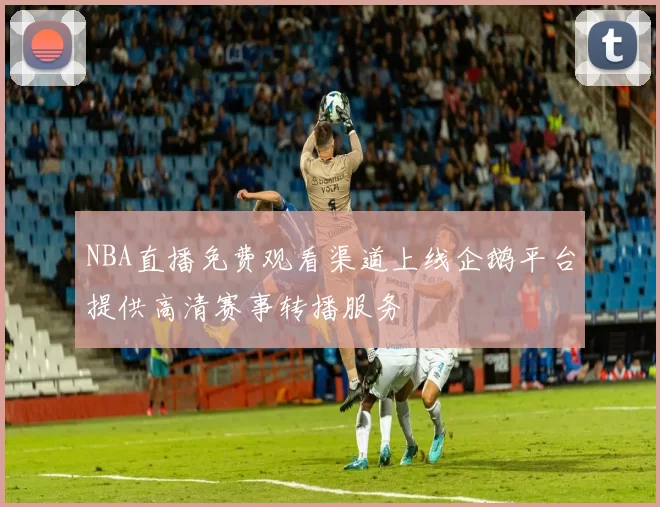 NBA直播免费观看渠道上线企鹅平台提供高清赛事转播服务