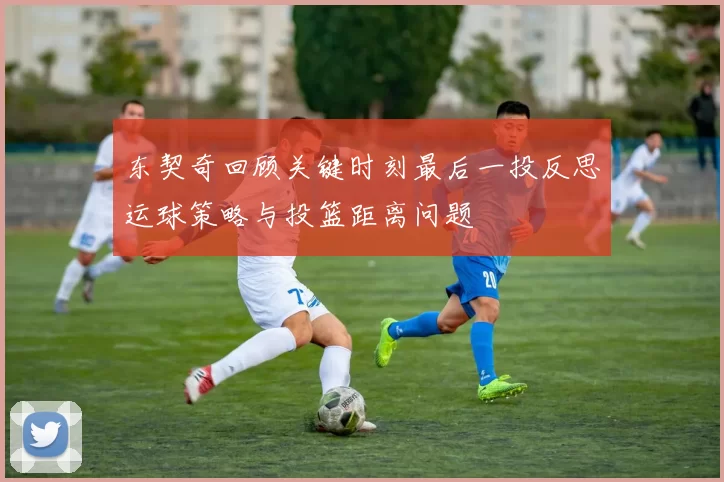 东契奇回顾关键时刻最后一投反思运球策略与投篮距离问题