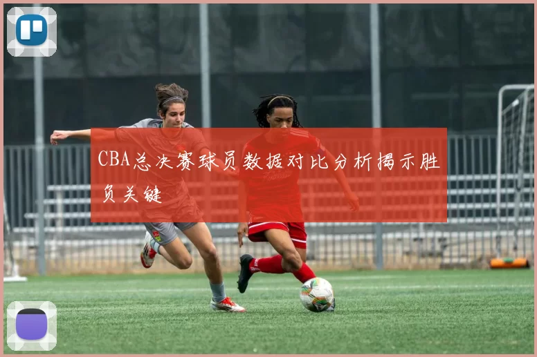 CBA总决赛球员数据对比分析揭示胜负关键