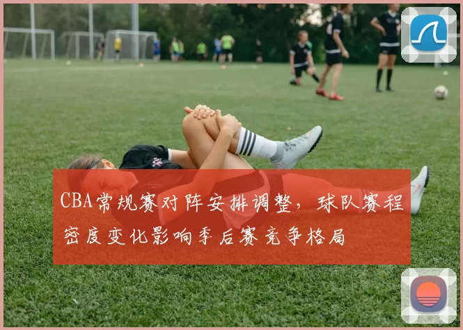 CBA常规赛对阵安排调整，球队赛程密度变化影响季后赛竞争格局