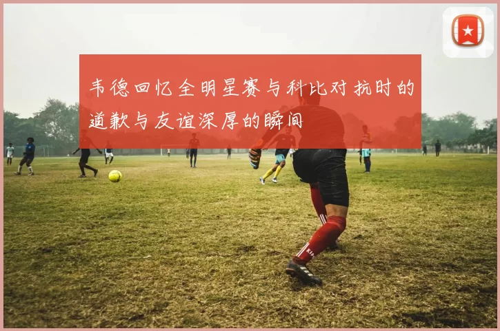 韦德回忆全明星赛与科比对抗时的道歉与友谊深厚的瞬间